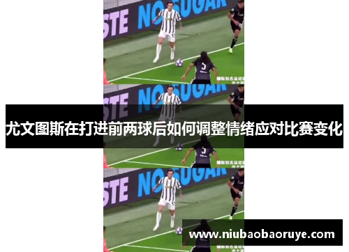 尤文图斯在打进前两球后如何调整情绪应对比赛变化