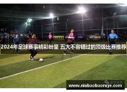 2024年足球赛事精彩纷呈 五大不容错过的顶级比赛推荐